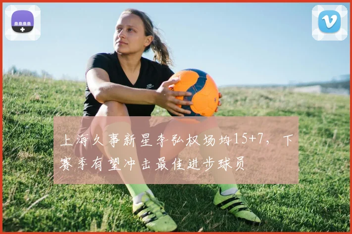 上海久事新星李弘权场均15+7，下赛季有望冲击最佳进步球员