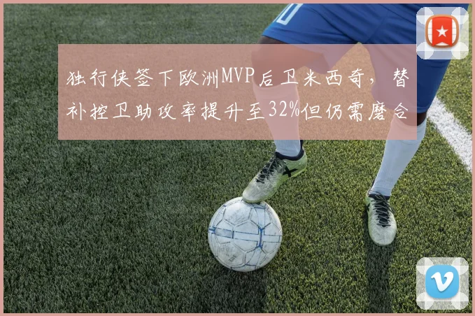 独行侠签下欧洲MVP后卫米西奇，替补控卫助攻率提升至32%但仍需磨合三分