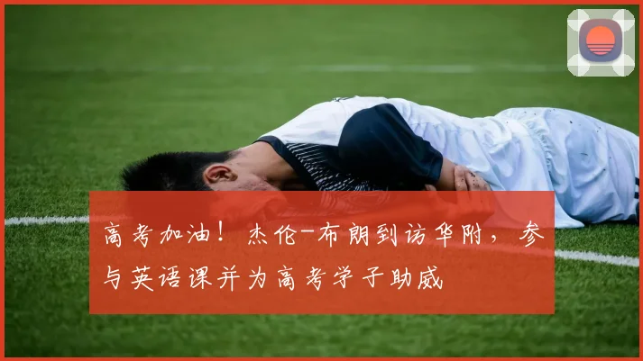 高考加油!杰伦-布朗到访华附,参与英语课并为高考学子助威